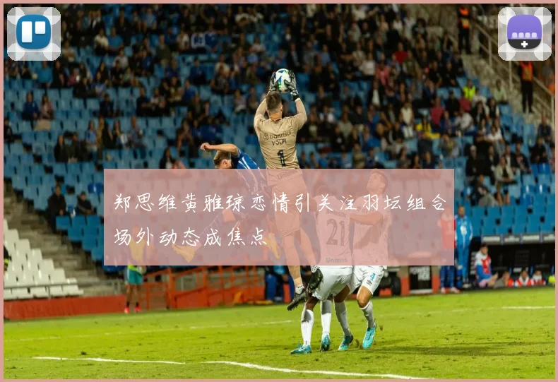 郑思维黄雅琼恋情引关注羽坛组合场外动态成焦点