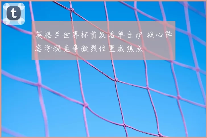 英格兰世界杯首发名单出炉 核心阵容浮现竞争激烈位置成焦点