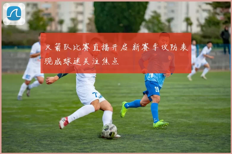 火箭队比赛直播开启 新赛季攻防表现成球迷关注焦点