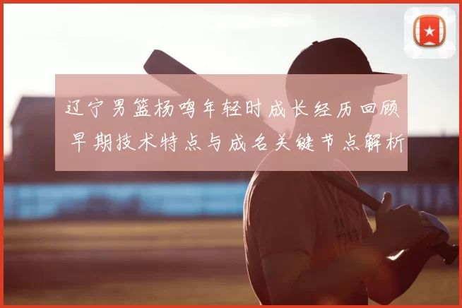 辽宁男篮杨鸣年轻时成长经历回顾 早期技术特点与成名关键节点解析