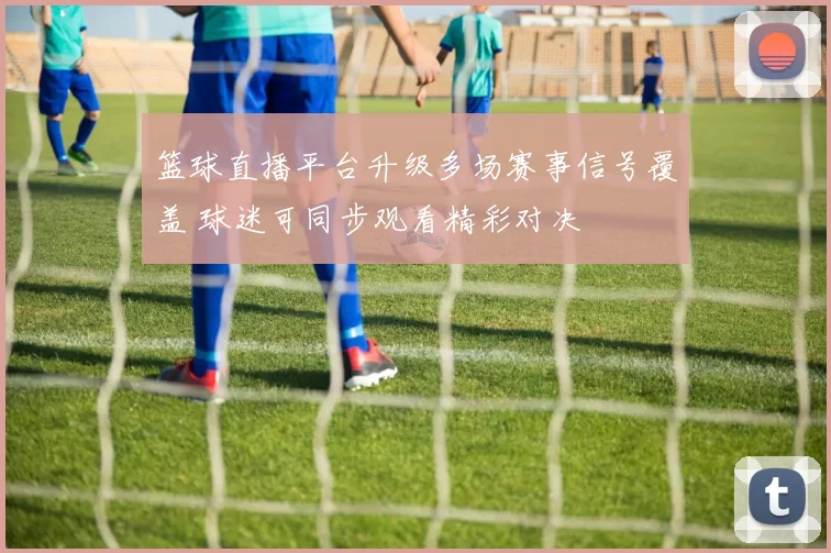 篮球直播平台升级多场赛事信号覆盖 球迷可同步观看精彩对决