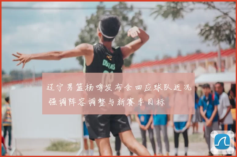 辽宁男篮杨鸣发布会回应球队近况 强调阵容调整与新赛季目标