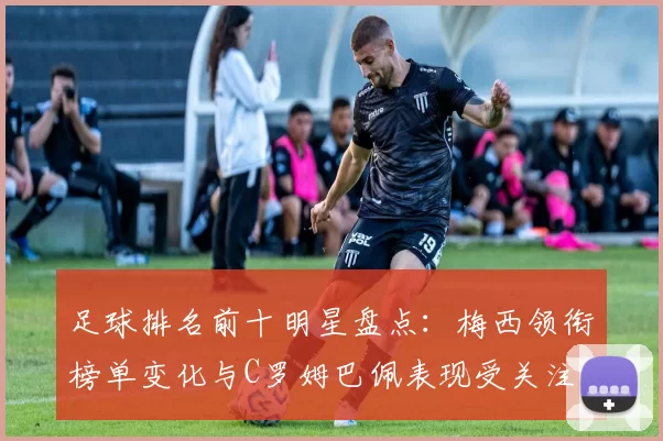足球排名前十明星盘点：梅西领衔榜单变化与C罗姆巴佩表现受关注