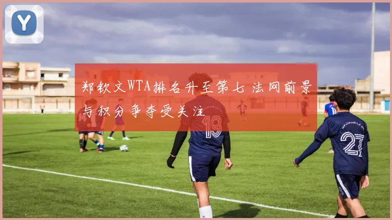 郑钦文WTA排名升至第七 法网前景与积分争夺受关注