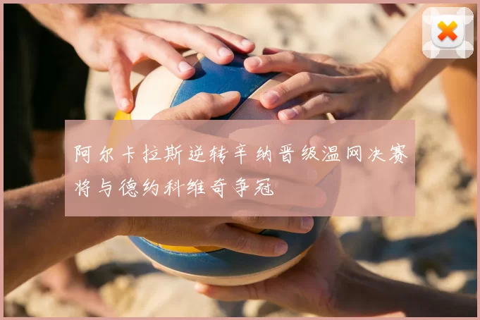 阿尔卡拉斯逆转辛纳晋级温网决赛将与德约科维奇争冠