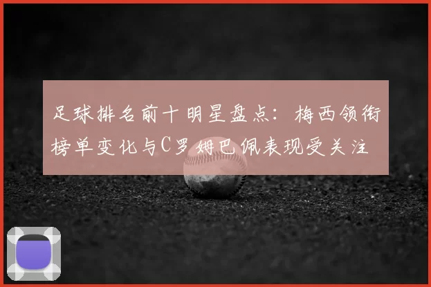 足球排名前十明星盘点：梅西领衔榜单变化与C罗姆巴佩表现受关注