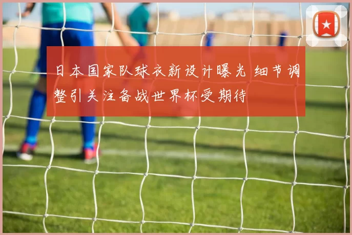 日本国家队球衣新设计曝光 细节调整引关注备战世界杯受期待