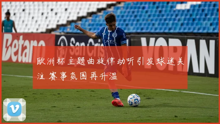 欧洲杯主题曲旋律动听引发球迷关注 赛事氛围再升温