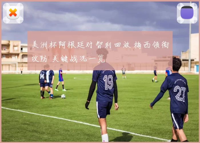 美洲杯阿根廷对智利回放 梅西领衔攻防 关键战况一览