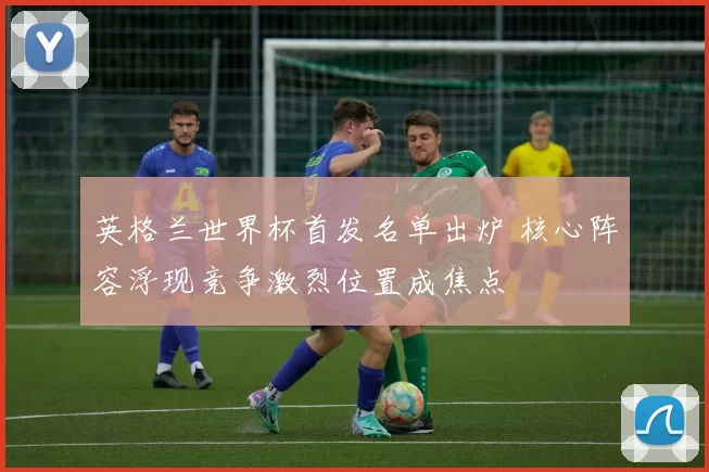 英格兰世界杯首发名单出炉 核心阵容浮现竞争激烈位置成焦点