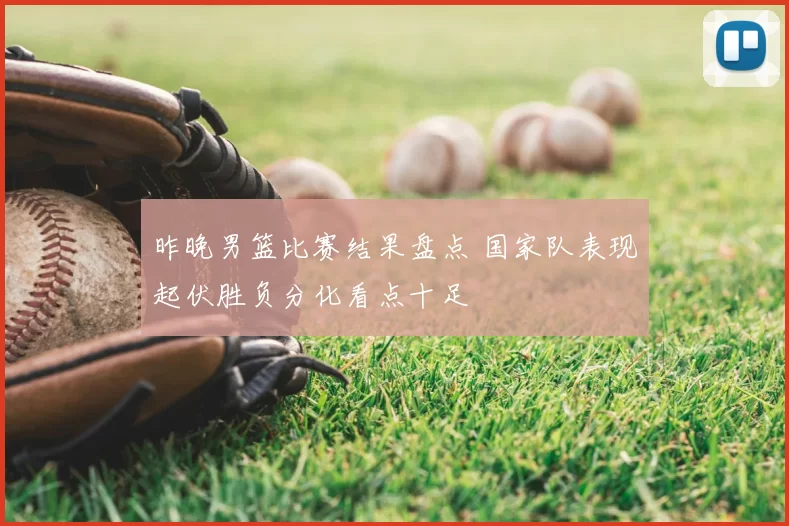 昨晚男篮比赛结果盘点 国家队表现起伏胜负分化看点十足