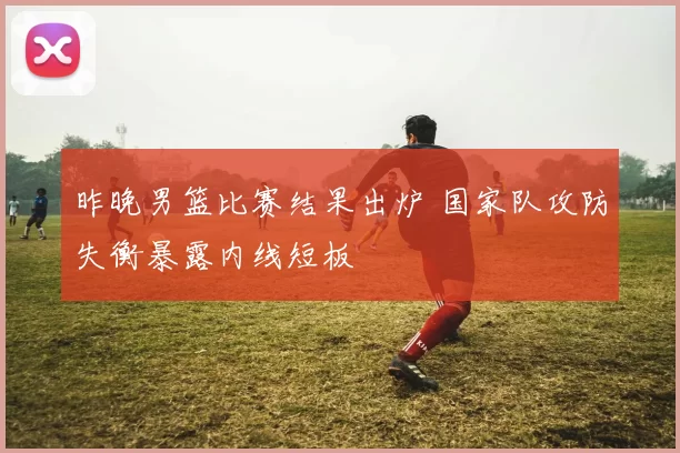 昨晚男篮比赛结果出炉 国家队攻防失衡暴露内线短板