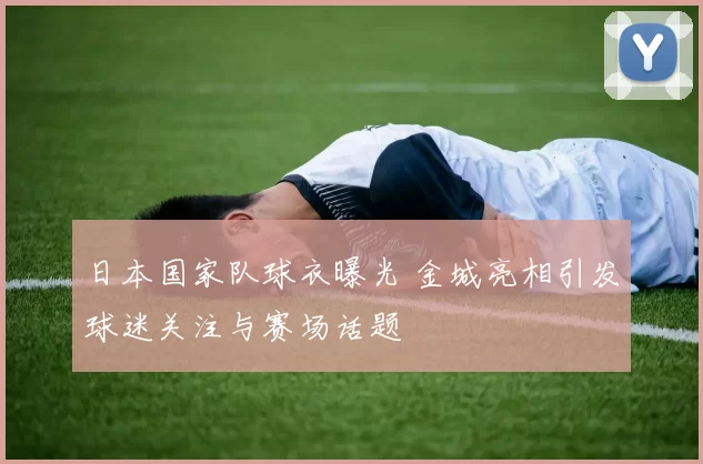 日本国家队球衣曝光 金城亮相引发球迷关注与赛场话题