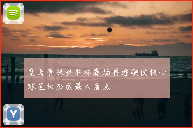 皇马晋级世界杯赛场再迎硬仗核心球星状态成最大看点