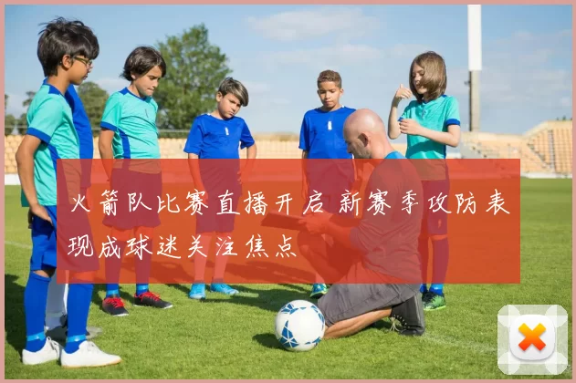 火箭队比赛直播开启 新赛季攻防表现成球迷关注焦点